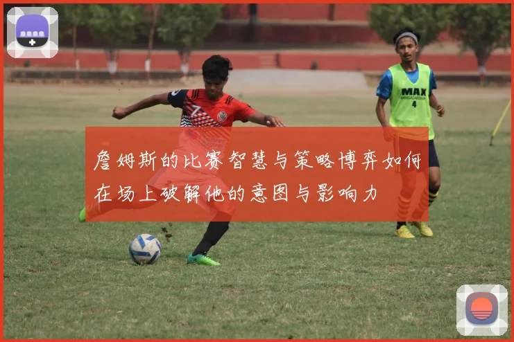 詹姆斯的比赛智慧与策略博弈如何在场上破解他的意图与影响力