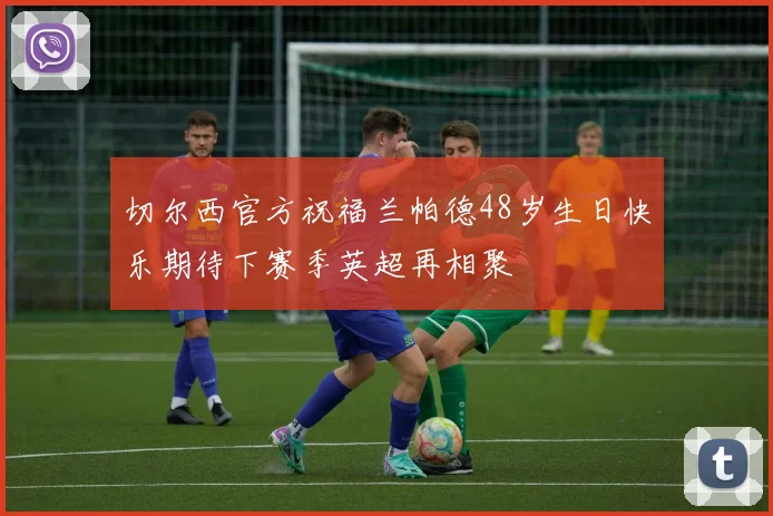 切尔西官方祝福兰帕德48岁生日快乐期待下赛季英超再相聚