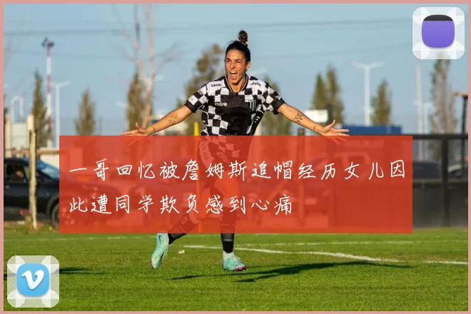 一哥回忆被詹姆斯追帽经历女儿因此遭同学欺负感到心痛