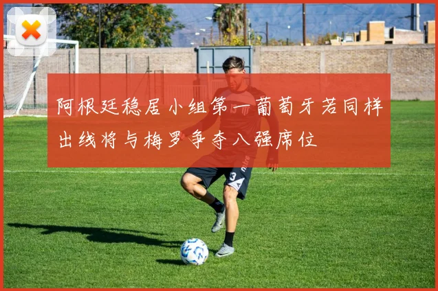 阿根廷稳居小组第一葡萄牙若同样出线将与梅罗争夺八强席位