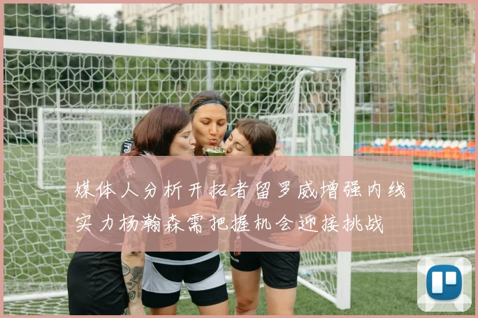 媒体人分析开拓者留罗威增强内线实力杨瀚森需把握机会迎接挑战