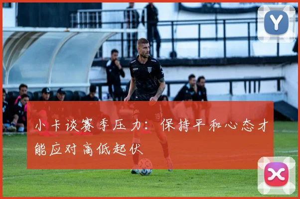 小卡谈赛季压力：保持平和心态才能应对高低起伏