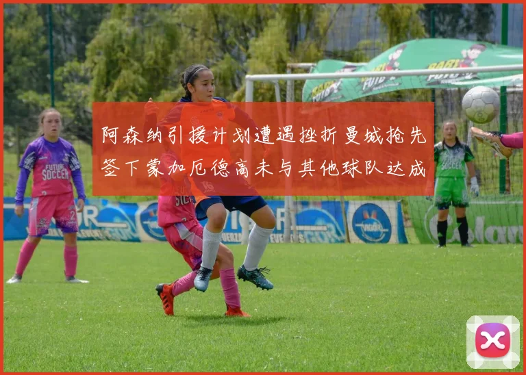 阿森纳引援计划遭遇挫折曼城抢先签下蒙加厄德高未与其他球队达成协议