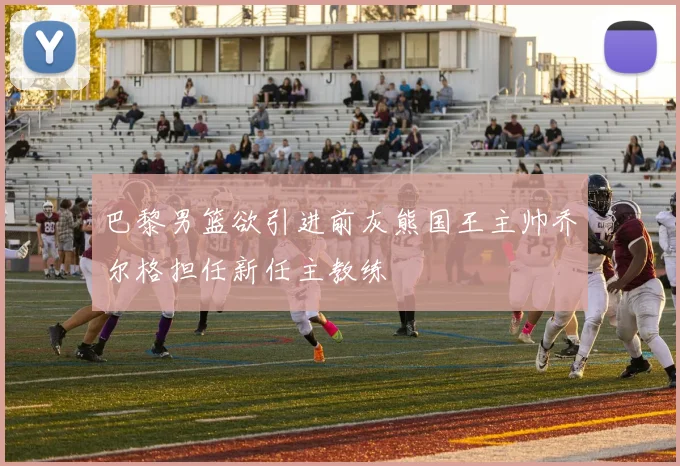 巴黎男篮欲引进前灰熊国王主帅乔尔格担任新任主教练
